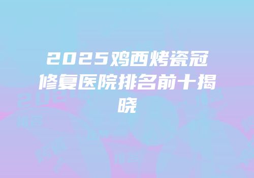 2025鸡西烤瓷冠修复医院排名前十揭晓
