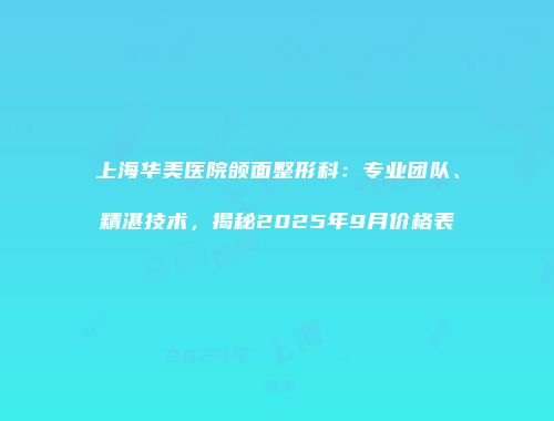 上海华美医院颌面整形科：专业团队、精湛技术，揭秘2025年9月价格表