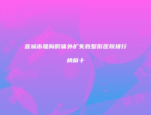 宣城市隆胸假体外扩失败整形医院排行榜前十