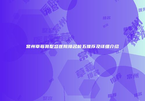 常州草莓鼻整容医院排名前五推荐及详细介绍
