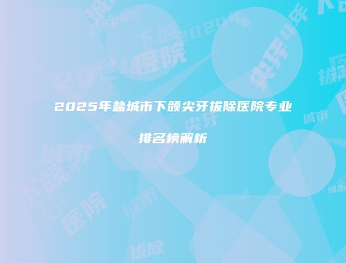 2025年盐城市下颌尖牙拔除医院专业排名榜解析
