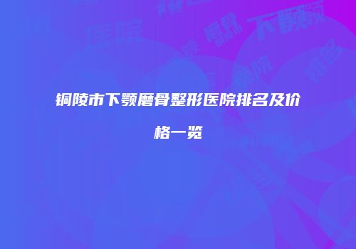 铜陵市下颚磨骨整形医院排名及价格一览