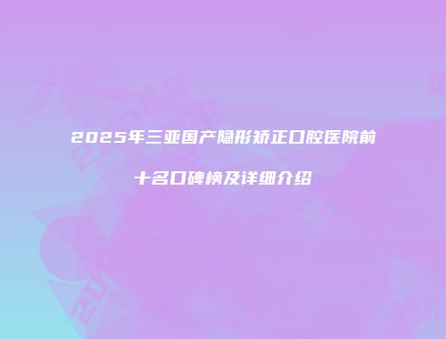 2025年三亚国产隐形矫正口腔医院前十名口碑榜及详细介绍