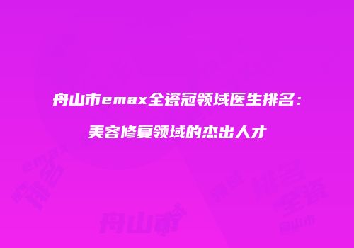 舟山市emax全瓷冠领域医生排名：美容修复领域的杰出人才