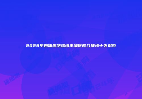2025年自体细胞移植丰胸医院口碑榜十强揭晓