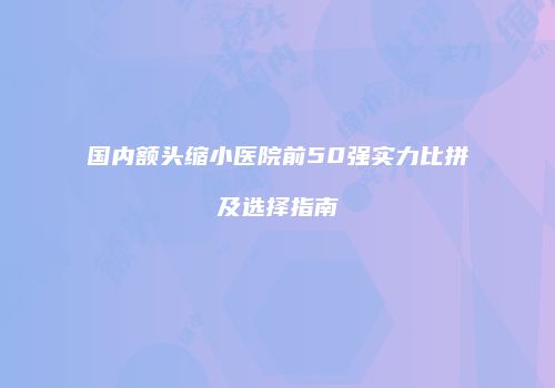 国内额头缩小医院前50强实力比拼及选择指南