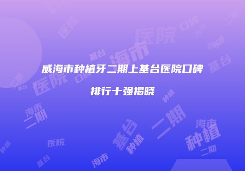威海市种植牙二期上基台医院口碑排行十强揭晓