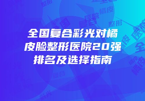 全国复合彩光对橘皮脸整形医院20强排名及选择指南