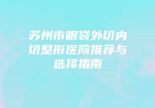 苏州市眼袋外切内切整形医院推荐与选择指南