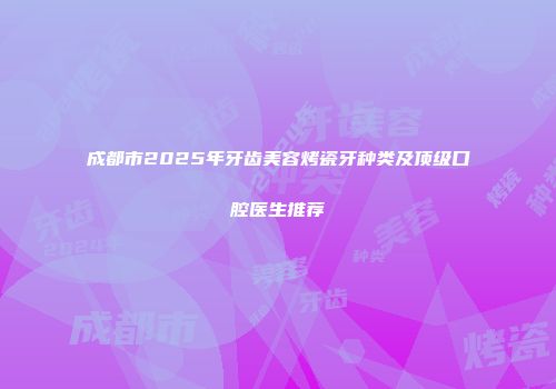 成都市2025年牙齿美容烤瓷牙种类及顶级口腔医生推荐