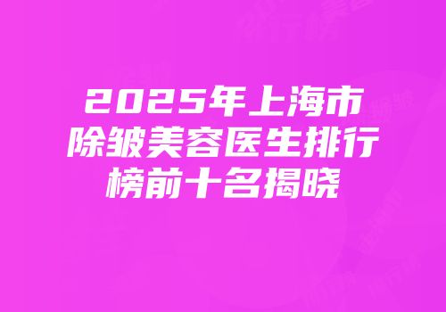 2025年上海市除皱美容医生排行榜前十名揭晓