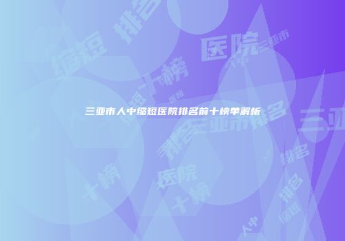 三亚市人中缩短医院排名前十榜单解析