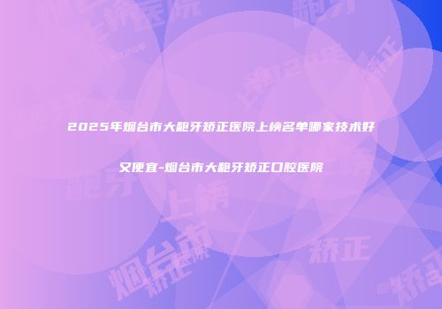 2025年烟台市大龅牙矫正医院上榜名单哪家技术好又便宜-烟台市大龅牙矫正口腔医院