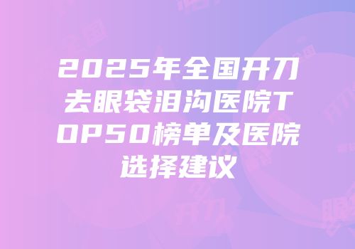 2025年全国开刀去眼袋泪沟医院TOP50榜单及医院选择建议