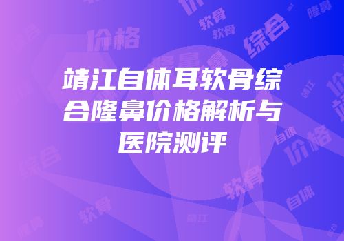 靖江自体耳软骨综合隆鼻价格解析与医院测评
