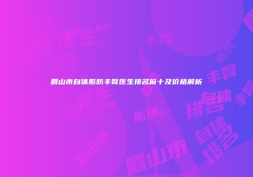 眉山市自体脂肪丰臀医生排名前十及价格解析