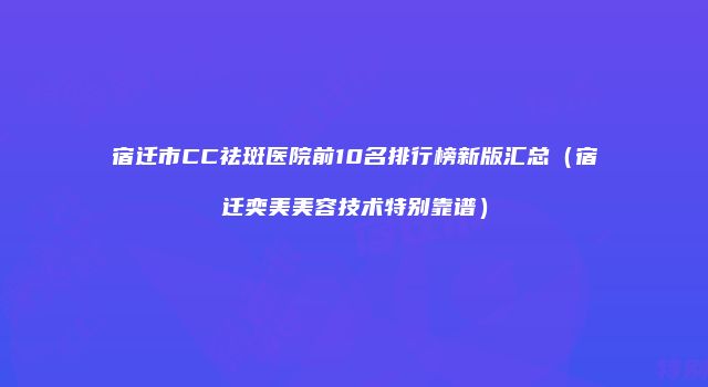 宿迁市CC祛斑医院前10名排行榜新版汇总（宿迁奕美美容技术特别靠谱）