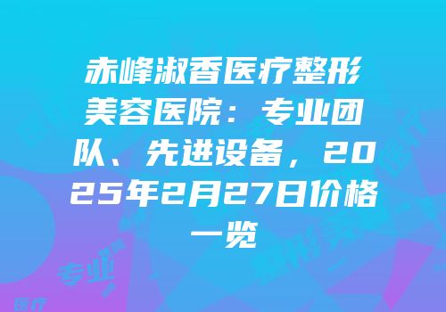 赤峰淑香医疗整形美容医院：专业团队、先进设备，2025年2月27日价格一览