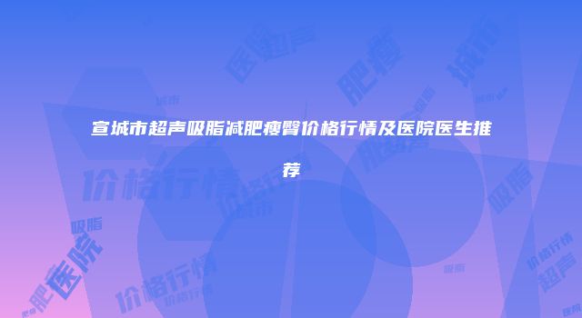 宣城市超声吸脂减肥瘦臀价格行情及医院医生推荐