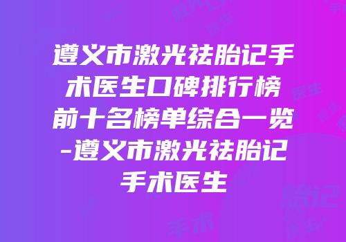 遵义市激光祛胎记手术医生口碑排行榜前十名榜单综合一览-遵义市激光祛胎记手术医生
