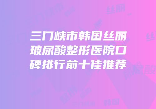 三门峡市韩国丝丽玻尿酸整形医院口碑排行前十佳推荐