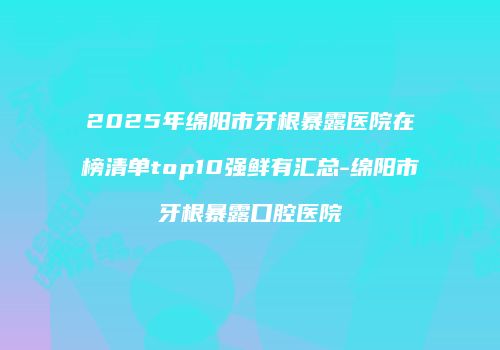 2025年绵阳市牙根暴露医院在榜清单top10强鲜有汇总-绵阳市牙根暴露口腔医院