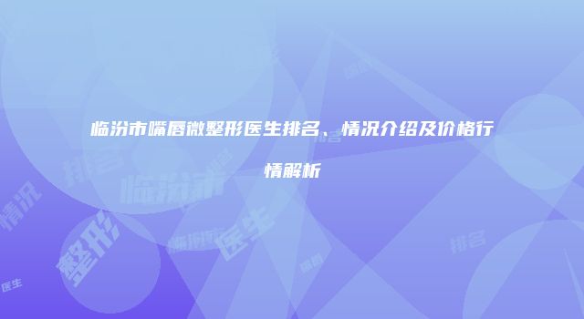 临汾市嘴唇微整形医生排名、情况介绍及价格行情解析