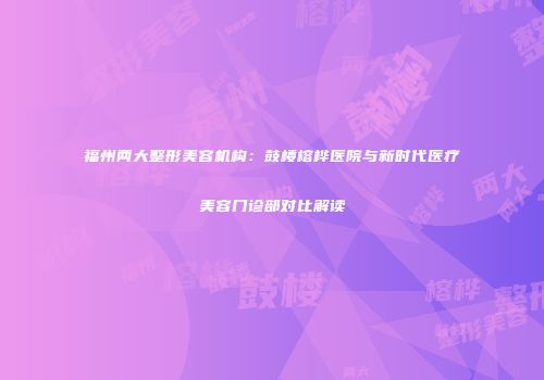 福州两大整形美容机构：鼓楼榕桦医院与新时代医疗美容门诊部对比解读