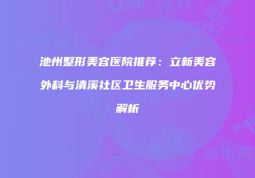 池州整形美容医院推荐：立新美容外科与清溪社区卫生服务中心优势解析