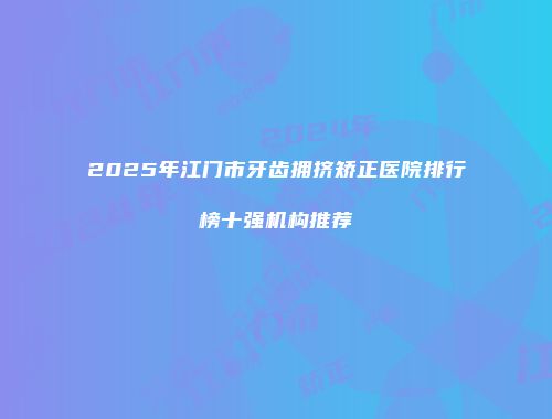 2025年江门市牙齿拥挤矫正医院排行榜十强机构推荐