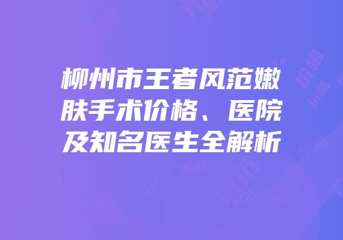 柳州市王者风范嫩肤手术价格、医院及知名医生全解析