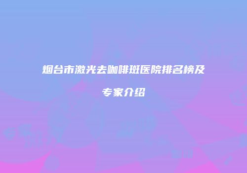 烟台市激光去咖啡斑医院排名榜及专家介绍