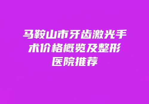 马鞍山市牙齿激光手术价格概览及整形医院推荐