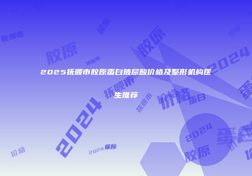 2025抚顺市胶原蛋白玻尿酸价格及整形机构医生推荐