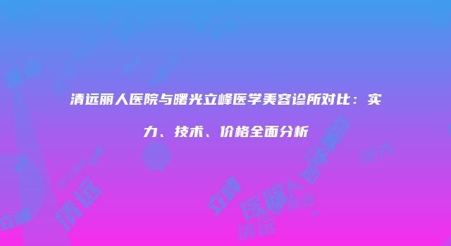 清远丽人医院与曙光立峰医学美容诊所对比：实力、技术、价格全面分析
