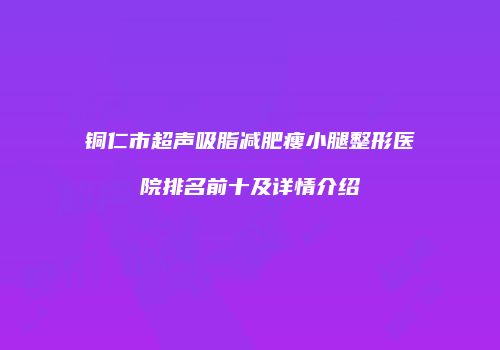 铜仁市超声吸脂减肥瘦小腿整形医院排名前十及详情介绍