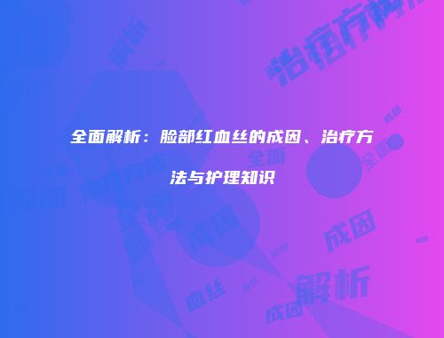 全面解析：脸部红血丝的成因、治疗方法与护理知识