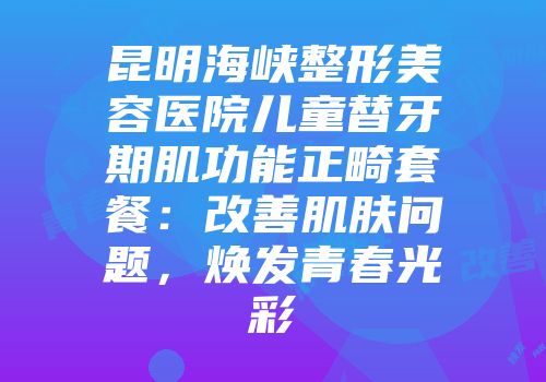 昆明海峡整形美容医院儿童替牙期肌功能正畸套餐：改善肌肤问题，焕发青春光彩