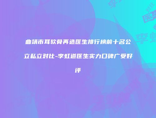 曲靖市耳软骨再造医生排行榜前十名公立私立对比-李虹道医生实力口碑广受好评