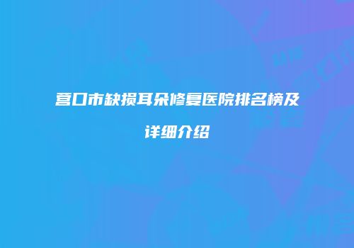 营口市缺损耳朵修复医院排名榜及详细介绍