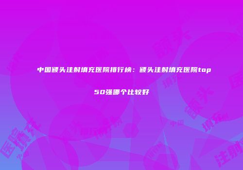 中国额头注射填充医院排行榜：额头注射填充医院top50强哪个比较好