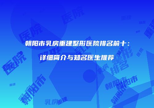 朝阳市乳房重建整形医院排名前十：详细简介与知名医生推荐