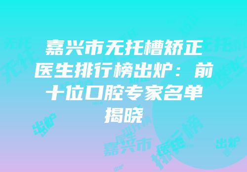 嘉兴市无托槽矫正医生排行榜出炉：前十位口腔专家名单揭晓