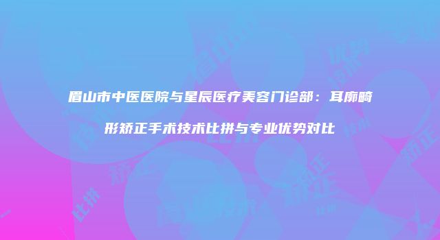 眉山市中医医院与星辰医疗美容门诊部：耳廓畸形矫正手术技术比拼与专业优势对比