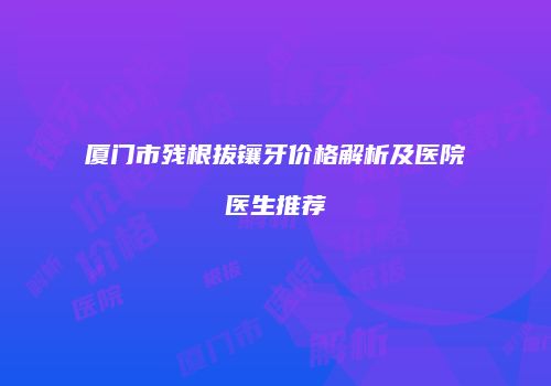 厦门市残根拔镶牙价格解析及医院医生推荐