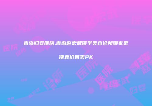 青岛妇婴医院,青岛赵宏武医学美容诊所哪家更便宜价目表PK