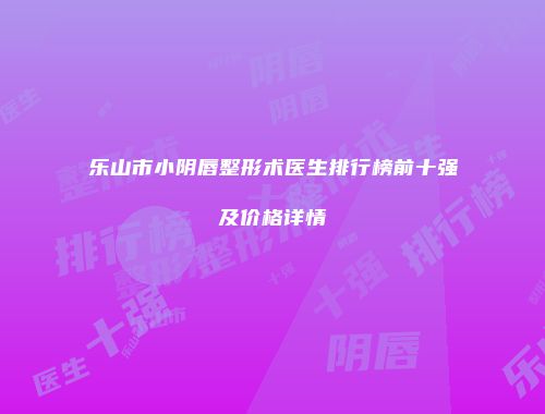乐山市小阴唇整形术医生排行榜前十强及价格详情