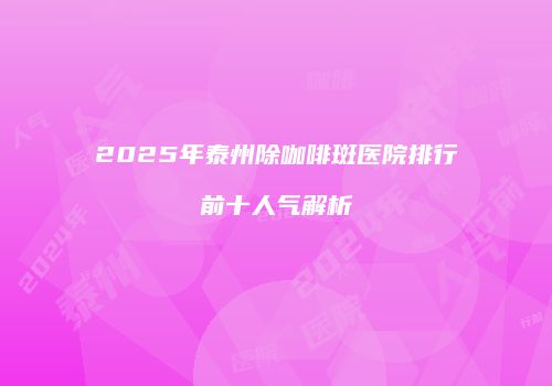 2025年泰州除咖啡斑医院排行前十人气解析