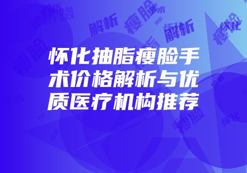 怀化抽脂瘦脸手术价格解析与优质医疗机构推荐
