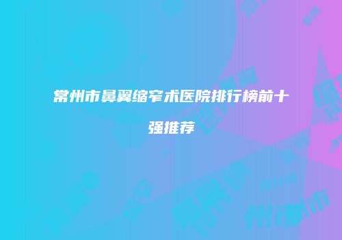 常州市鼻翼缩窄术医院排行榜前十强推荐